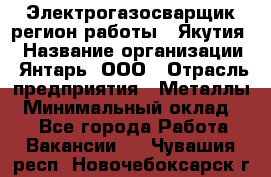 Электрогазосварщик(регион работы - Якутия) › Название организации ­ Янтарь, ООО › Отрасль предприятия ­ Металлы › Минимальный оклад ­ 1 - Все города Работа » Вакансии   . Чувашия респ.,Новочебоксарск г.